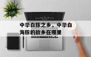 中华白豚之乡，中华白海豚的故乡在哪里