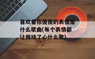 喜欢看你傻傻的表情是什么歌曲(每个表情都让我动了心什么歌)