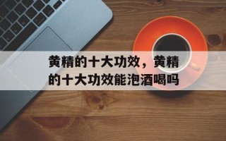 黄精的十大功效，黄精的十大功效能泡酒喝吗