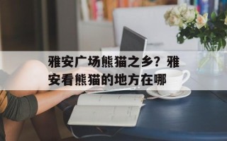 雅安广场熊猫之乡？雅安看熊猫的地方在哪
