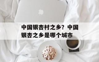 中国银杏村之乡？中国银杏之乡是哪个城市