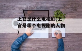 上官是什么电视剧(上官是哪个电视剧的人物)