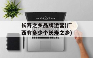 长寿之乡品牌运营(广西有多少个长寿之乡)