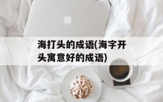 海打头的成语(海字开头寓意好的成语)