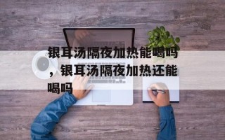 银耳汤隔夜加热能喝吗，银耳汤隔夜加热还能喝吗