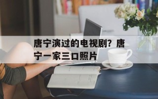 唐宁演过的电视剧？唐宁一家三口照片