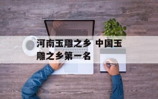 河南玉雕之乡 中国玉雕之乡第一名