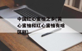 中国红心蜜柚之乡(黄心蜜柚和红心蜜柚有啥区别)