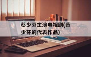 蔡少芬主演电视剧(蔡少芬的代表作品)