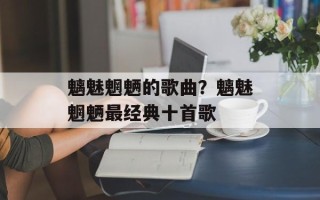 魑魅魍魉的歌曲？魑魅魍魉最经典十首歌