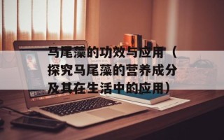 马尾藻的功效与应用（探究马尾藻的营养成分及其在生活中的应用）