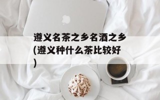 遵义名茶之乡名酒之乡(遵义种什么茶比较好)