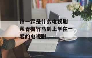 许一霖是什么电视剧 从青梅竹马到上学在一起的电视剧