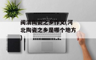 闽清陶瓷之乡作文(河北陶瓷之乡是哪个地方)
