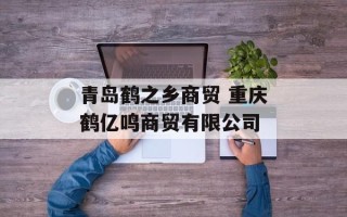 青岛鹤之乡商贸 重庆鹤亿鸣商贸有限公司