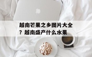 越南芒果之乡图片大全？越南盛产什么水果