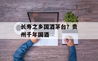 长寿之乡国酒茅台？贵州千年国酒