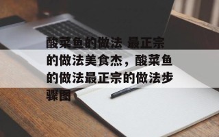 酸菜鱼的做法 最正宗的做法美食杰，酸菜鱼的做法最正宗的做法步骤图
