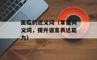 面临的近义词（掌握同义词，提升语言表达能力）