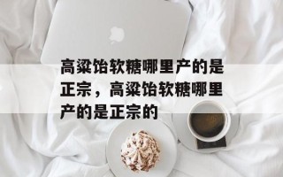 高粱饴软糖哪里产的是正宗，高粱饴软糖哪里产的是正宗的