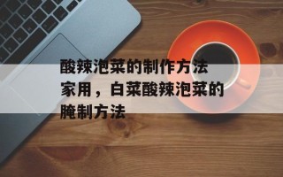 酸辣泡菜的制作方法 家用，白菜酸辣泡菜的腌制方法