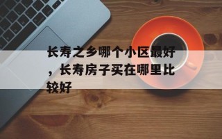 长寿之乡哪个小区最好，长寿房子买在哪里比较好