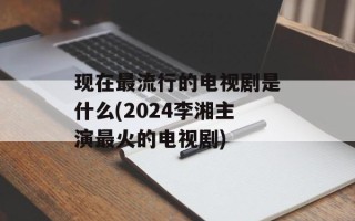 现在最流行的电视剧是什么(2024李湘主演最火的电视剧)