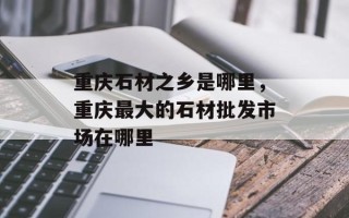 重庆石材之乡是哪里，重庆最大的石材批发市场在哪里