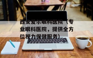 西安爱尔眼科医院（专业眼科医院，提供全方位视力保健服务）