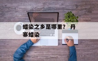 蜡染之乡是哪里？ 丹寨蜡染