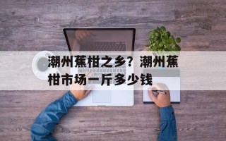 潮州蕉柑之乡？潮州蕉柑市场一斤多少钱