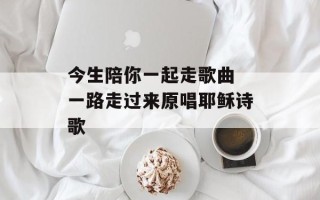 今生陪你一起走歌曲 一路走过来原唱耶稣诗歌