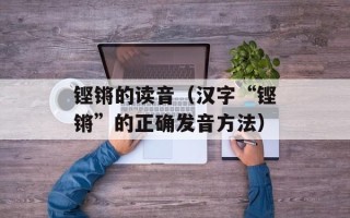 铿锵的读音（汉字“铿锵”的正确发音方法）