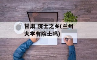 甘肃 院士之乡(兰州大学有院士吗)