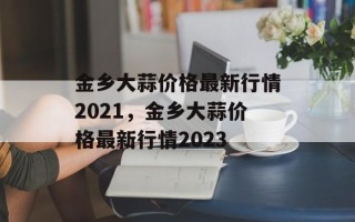 金乡大蒜价格最新行情2021，金乡大蒜价格最新行情2023