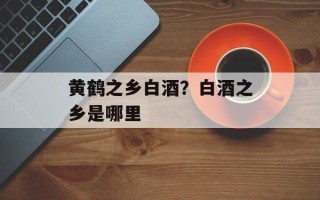 黄鹤之乡白酒？白酒之乡是哪里