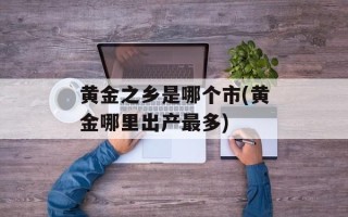 黄金之乡是哪个市(黄金哪里出产最多)