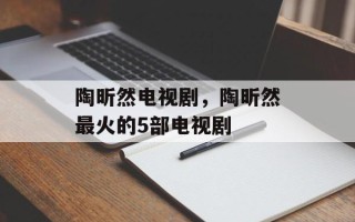 陶昕然电视剧，陶昕然最火的5部电视剧
