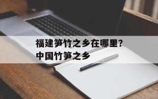 福建笋竹之乡在哪里？中国竹笋之乡
