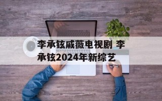 李承铉戚薇电视剧 李承铉2024年新综艺