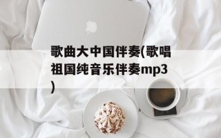 歌曲大中国伴奏(歌唱祖国纯音乐伴奏mp3)