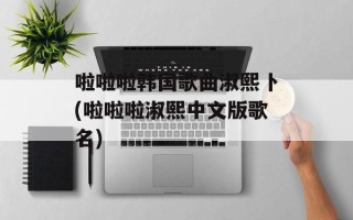 啦啦啦韩国歌曲淑熙卜(啦啦啦淑熙中文版歌名)