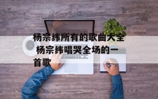 杨宗纬所有的歌曲大全 杨宗纬唱哭全场的一首歌