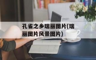 孔雀之乡瑞丽图片(瑞丽图片风景图片)