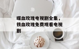 喋血玫瑰电视剧全集，铁血玫瑰免费观看电视剧