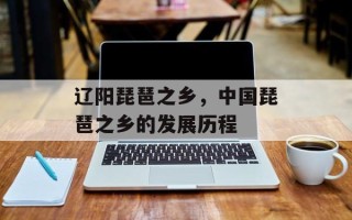 辽阳琵琶之乡，中国琵琶之乡的发展历程
