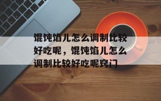 馄饨馅儿怎么调制比较好吃呢，馄饨馅儿怎么调制比较好吃呢窍门