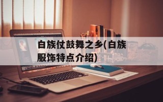 白族仗鼓舞之乡(白族服饰特点介绍)