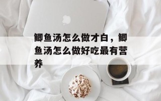 鲫鱼汤怎么做才白，鲫鱼汤怎么做好吃最有营养