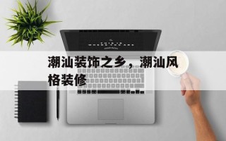 潮汕装饰之乡，潮汕风格装修